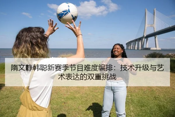 隋文静韩聪新赛季节目难度编排：技术升级与艺术表达的双重挑战